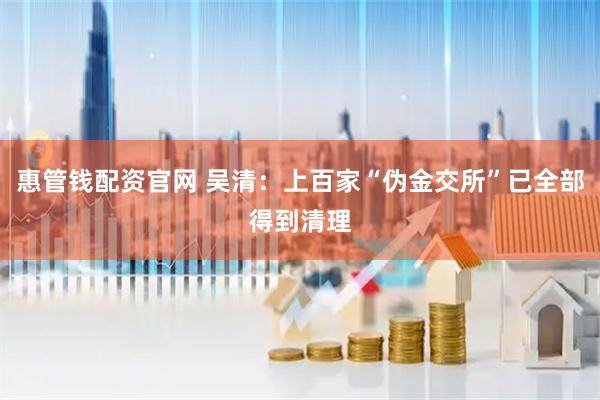 惠管钱配资官网 吴清：上百家“伪金交所”已全部得到清理