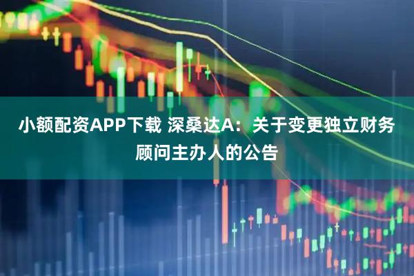 小额配资APP下载 深桑达A：关于变更独立财务顾问主办人的公告