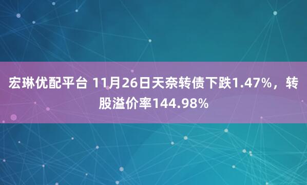宏琳优配平台 11月26日天奈转债下跌1.47%，转股溢价率144.98%