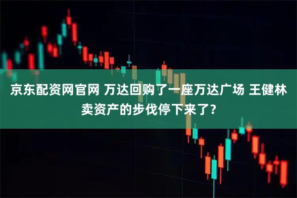 京东配资网官网 万达回购了一座万达广场 王健林卖资产的步伐停下来了？