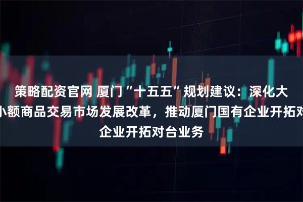 策略配资官网 厦门“十五五”规划建议：深化大嶝对台小额商品交易市场发展改革，推动厦门国有企业开拓对台业务