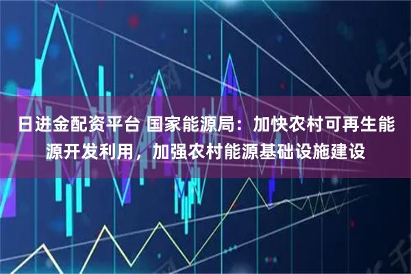 日进金配资平台 国家能源局：加快农村可再生能源开发利用，加强农村能源基础设施建设