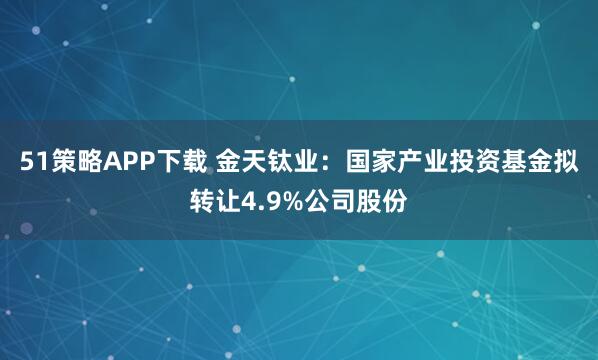 51策略APP下载 金天钛业：国家产业投资基金拟转让4.9%公司股份